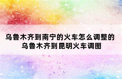 乌鲁木齐到南宁的火车怎么调整的 乌鲁木齐到昆明火车调图